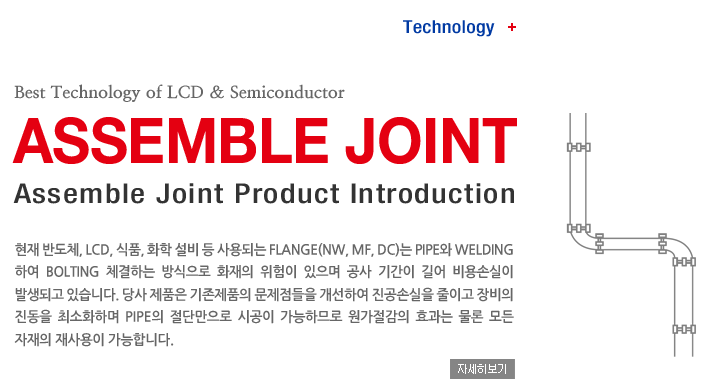 Technology + Best Technology of LCD & Semiconductor, ASSEMBLE JOINT, Assemble Joint Product Introduction, ���� �ݵ�ü, LCD, ��ǰ, ȭ�� ���� �� ���Ǵ� Flange(NW, MF, DC)�� Pipe�� Welding�Ͽ� Bolting ü���ϴ� ������� ȭ���� ������ ������ ���� �Ⱓ�� ��� ���ս��� �߻��ǰ� �ֽ��ϴ�. ��� ��ǰ�� ������ǰ�� ���������� �����Ͽ� �����ս��� ���̰� ����� ������ �ּ�ȭ�ϸ� Pipe�� ���ܸ����� �ð��� �����ϹǷ� ���������� ȿ���� ���� ��� ������ ������ �����մϴ�. �ڼ�������