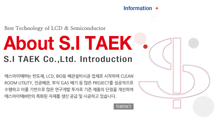 Technology + Best Technology of LCD & Semiconductor, About S.I TECH, S.I TECH Co.,Ltd. Introduction, ���������âߴ� �ݵ�ü, LCD, BIO�� �������ð� ��ü�� �����Ͽ� Clean Room utility, �������, �ν� Gas ��� �� ���� Project�� ���������� �����ϰ� �̸� ������� ���� �������� ���ڷ� ���� ��ǰ�� ������ �����Ͽ� ���������â߸��� Ưȭ�� ���縦 ���� ���� �� �ð��ϰ� �ֽ��ϴ�. �ڼ�������